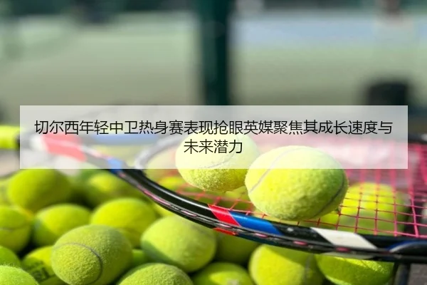 切尔西年轻中卫热身赛表现抢眼英媒聚焦其成长速度与未来潜力